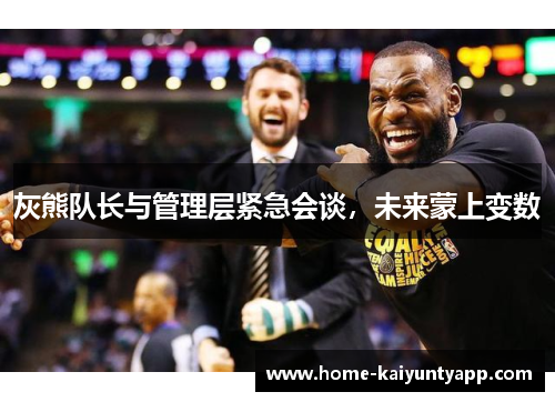 灰熊队长与管理层紧急会谈，未来蒙上变数